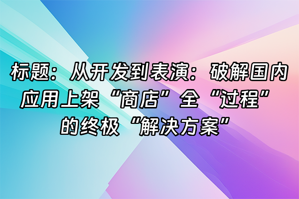 +标题：从开发到表演：破解国内应用上架“商店”全“过程”的终极“解决方案”+