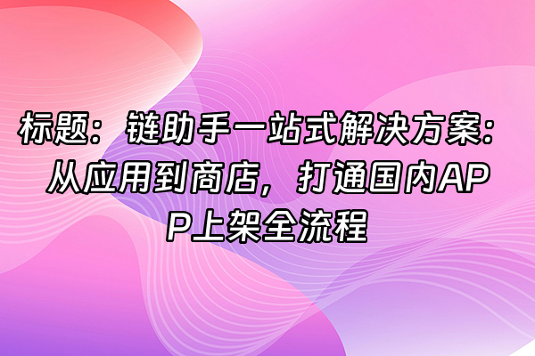 +标题：链助手一站式解决方案：从应用到商店，打通国内APP上架全流程+