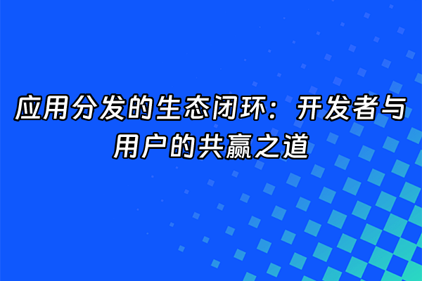 +应用分发的生态闭环：开发者与用户的共赢之道+