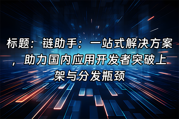 +标题：链助手：一站式解决方案，助力国内应用开发者突破上架与分发瓶颈+