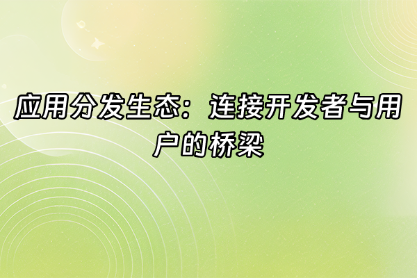 +应用分发生态：连接开发者与用户的桥梁+