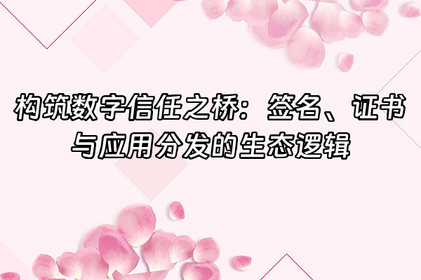 +构筑数字信任之桥：签名、证书与应用分发的生态逻辑+