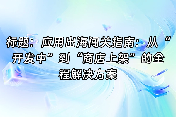 +标题：应用出海闯关指南：从“开发中”到“商店上架”的全程解决方案+