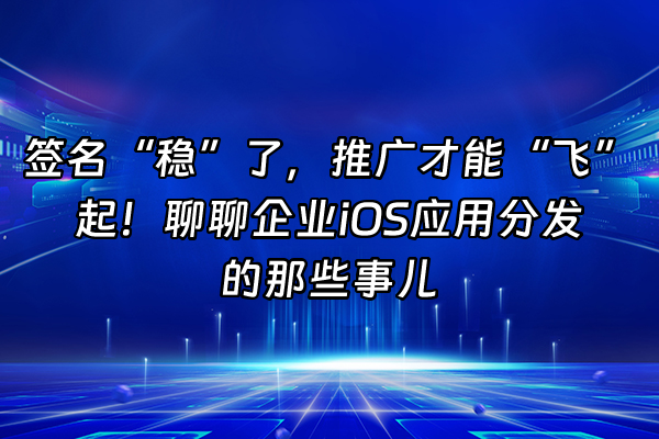 +签名“稳”了，推广才能“飞”起！聊聊企业iOS应用分发的那些事儿+