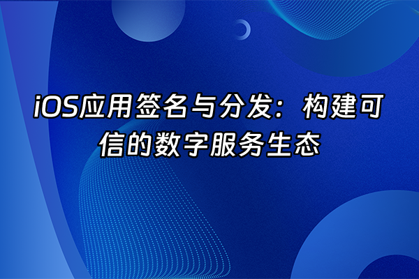 +iOS应用签名与分发：构建可信的数字服务生态+