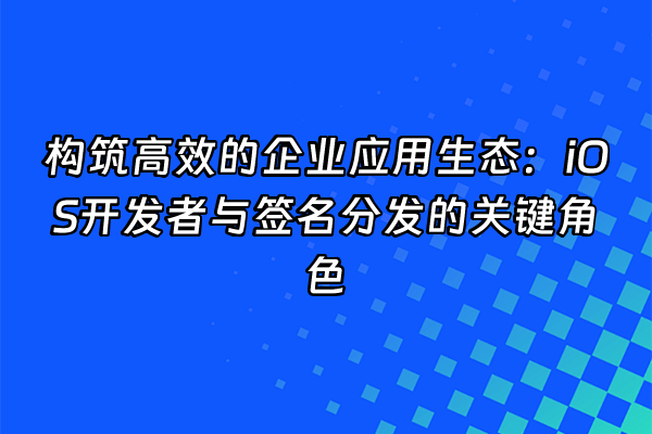 +构筑高效的企业应用生态：iOS开发者与签名分发的关键角色+