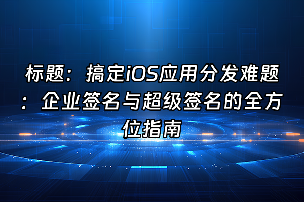 +标题：搞定iOS应用分发难题：企业签名与超级签名的全方位指南+