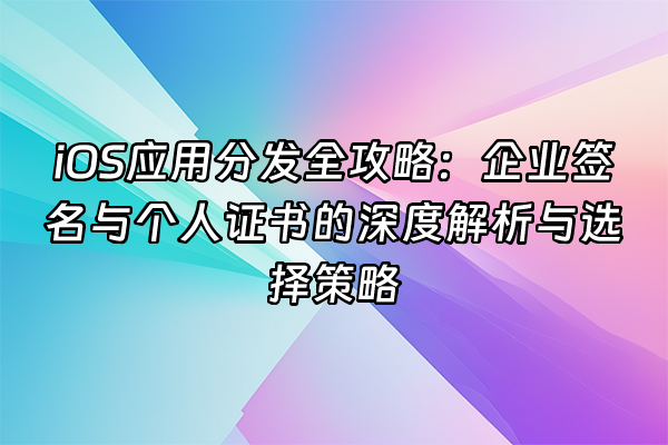 +iOS应用分发全攻略：企业签名与个人证书的深度解析与选择策略+