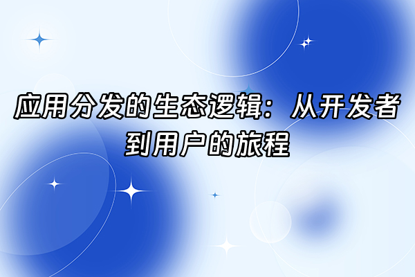 +应用分发的生态逻辑：从开发者到用户的旅程+