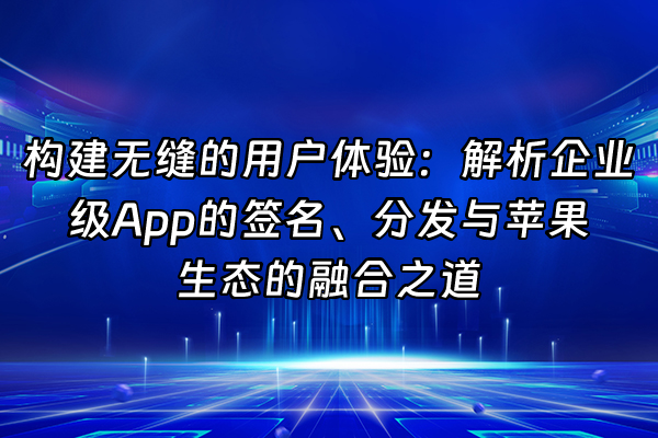 +构建无缝的用户体验：解析企业级App的签名、分发与苹果生态的融合之道+