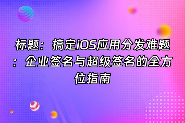 +标题：搞定iOS应用分发难题：企业签名与超级签名的全方位指南+
