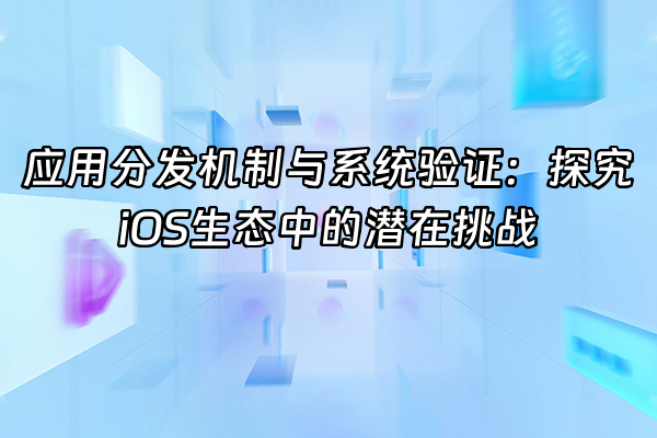 +应用分发机制与系统验证：探究iOS生态中的潜在挑战+