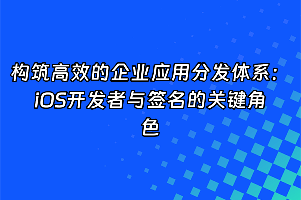 +构筑高效的企业应用分发体系：iOS开发者与签名的关键角色+