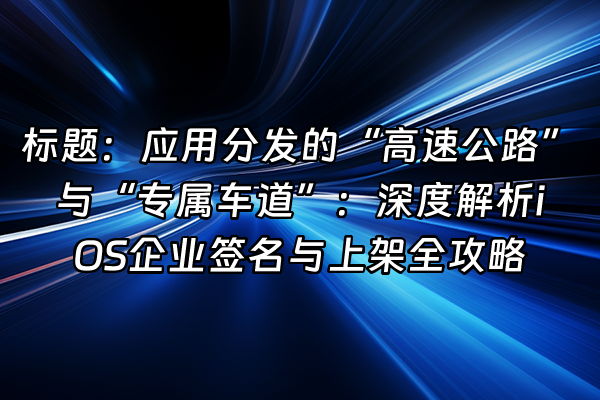 +标题：应用分发的“高速公路”与“专属车道”：深度解析iOS企业签名与上架全攻略+