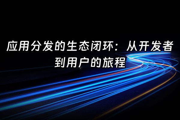 +应用分发的生态闭环：从开发者到用户的旅程+