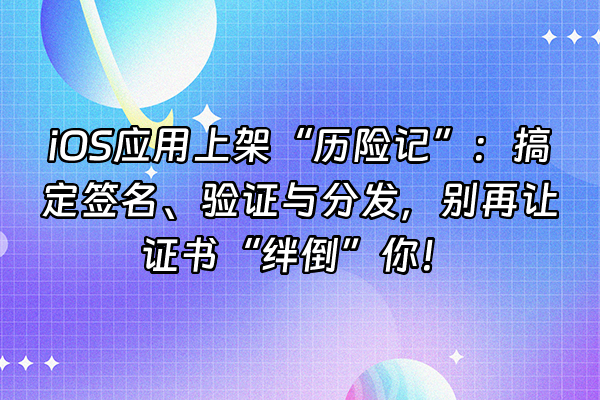 +iOS应用上架“历险记”：搞定签名、验证与分发，别再让证书“绊倒”你！+