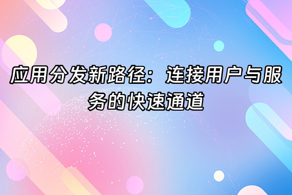 +应用分发新路径：连接用户与服务的快速通道+