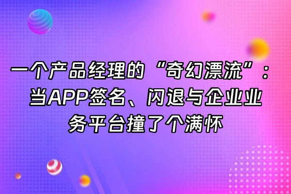 +一个产品经理的“奇幻漂流”：当APP签名、闪退与企业业务平台撞了个满怀+