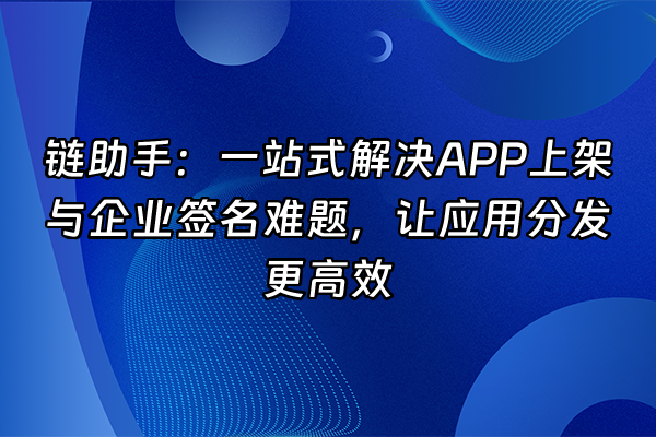 +链助手：一站式解决APP上架与企业签名难题，让应用分发更高效+
