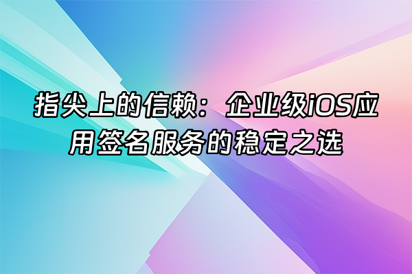 +指尖上的信赖：企业级iOS应用签名服务的稳定之选+