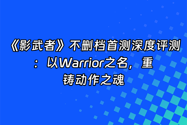 +《影武者》不删档首测深度评测：以Warrior之名，重铸动作之魂+