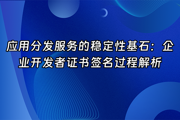 +应用分发服务的稳定性基石：企业开发者证书签名过程解析+