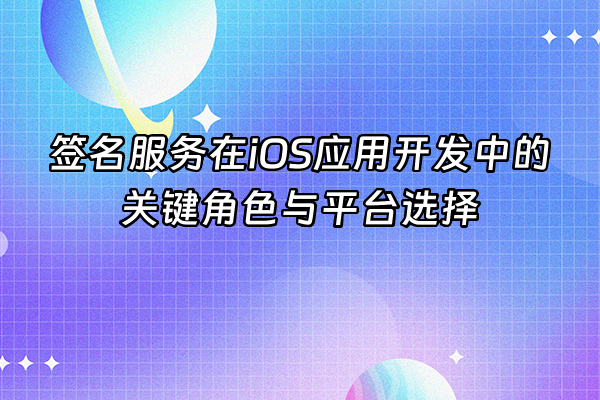 +签名服务在iOS应用开发中的关键角色与平台选择+