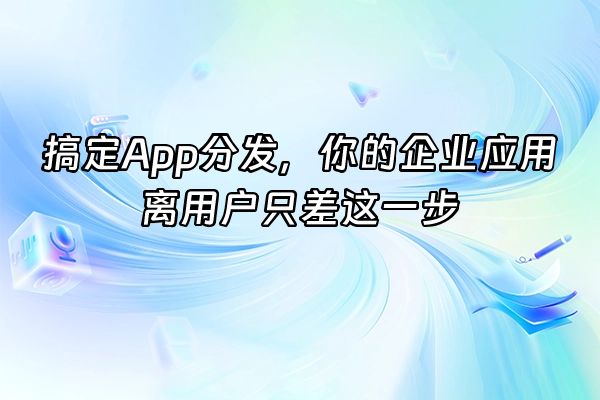 +搞定App分发，你的企业应用离用户只差这一步+