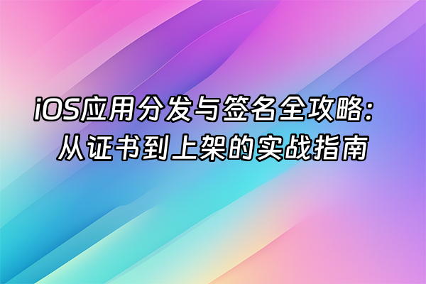 +iOS应用分发与签名全攻略：从证书到上架的实战指南+