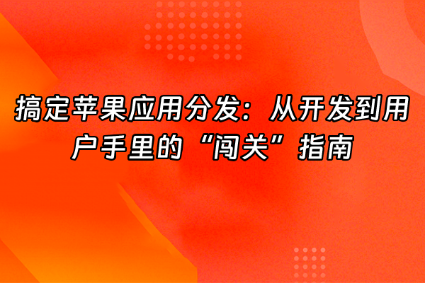 +搞定苹果应用分发：从开发到用户手里的“闯关”指南+