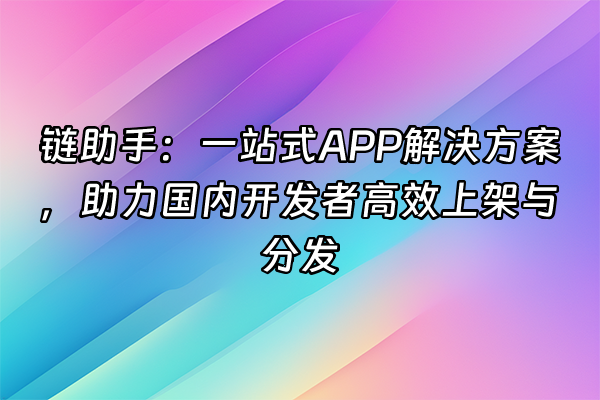+链助手：一站式APP解决方案，助力国内开发者高效上架与分发+