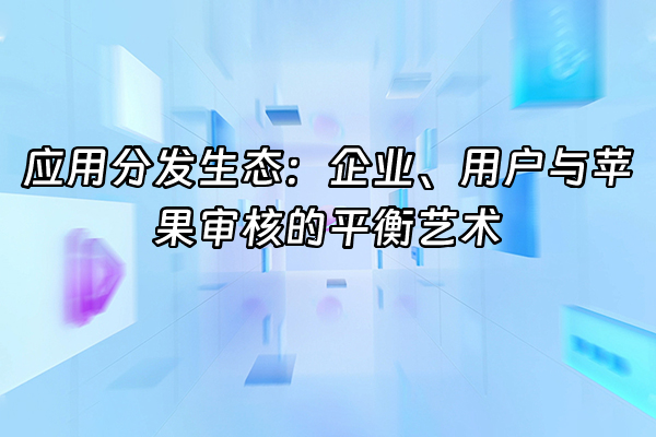 +应用分发生态：企业、用户与苹果审核的平衡艺术+