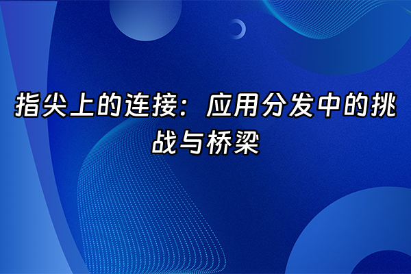 +指尖上的连接：应用分发中的挑战与桥梁+