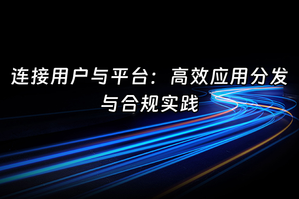 +连接用户与平台：高效应用分发与合规实践+