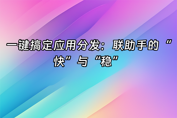 +一键搞定应用分发：联助手的“快”与“稳”+