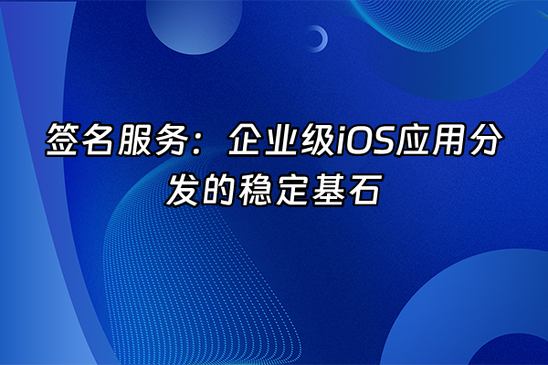 +签名服务：企业级iOS应用分发的稳定基石+