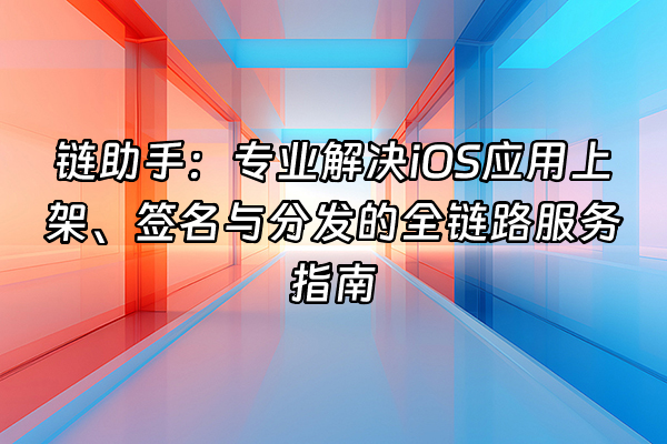 +链助手：专业解决iOS应用上架、签名与分发的全链路服务指南+