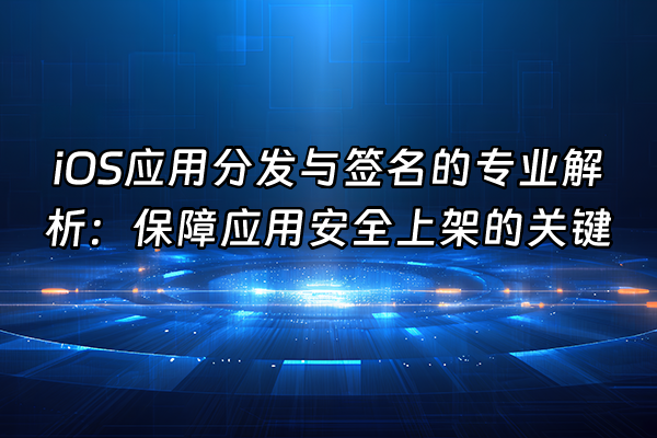 +iOS应用分发与签名的专业解析：保障应用安全上架的关键+