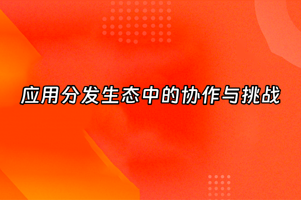 +应用分发生态中的协作与挑战+