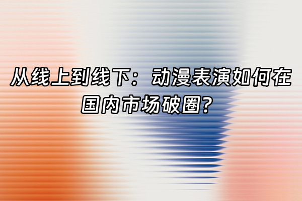 +从线上到线下：动漫表演如何在国内市场破圈？+