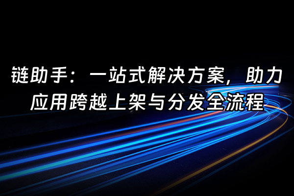 +链助手：一站式解决方案，助力应用跨越上架与分发全流程+