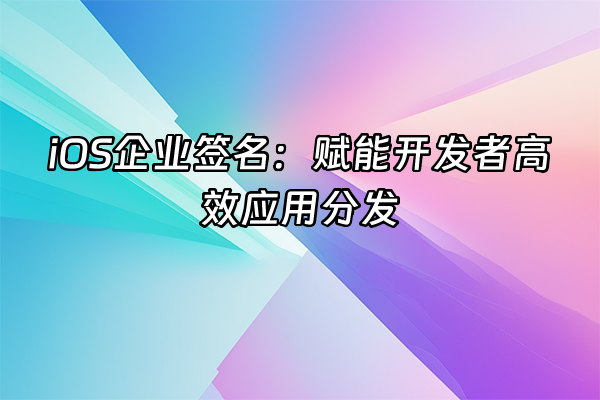 +iOS企业签名：赋能开发者高效应用分发+