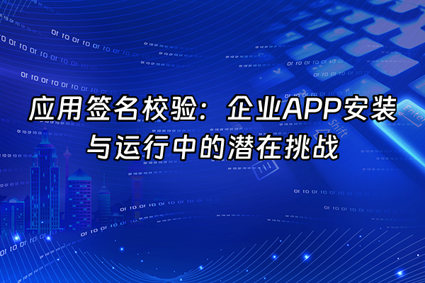 +应用签名校验：企业APP安装与运行中的潜在挑战+