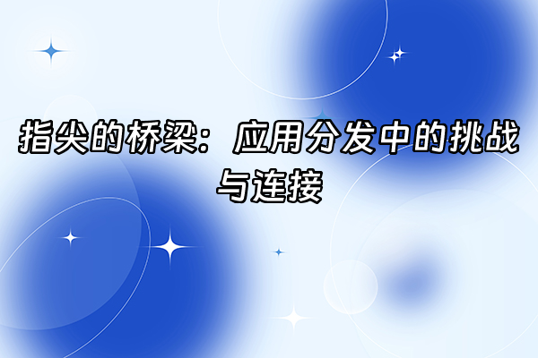 +指尖的桥梁：应用分发中的挑战与连接+