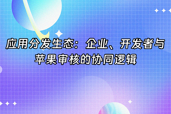 +应用分发生态：企业、开发者与苹果审核的协同逻辑+