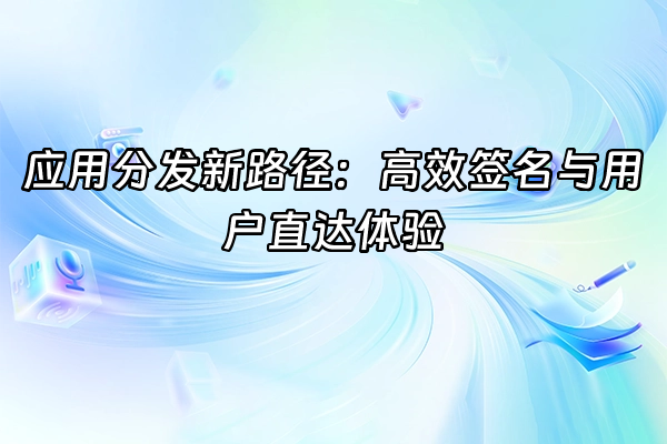 +应用分发新路径：高效签名与用户直达体验+