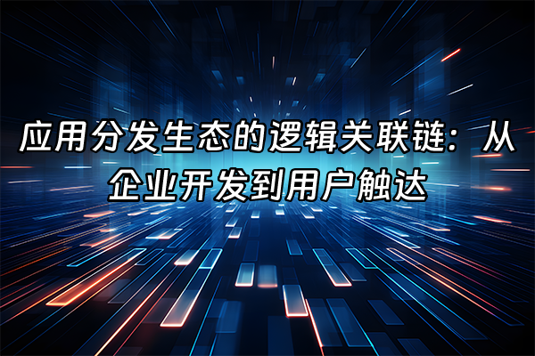 +应用分发生态的逻辑关联链：从企业开发到用户触达+