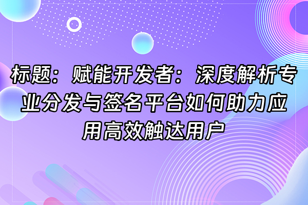 +标题：赋能开发者：深度解析专业分发与签名平台如何助力应用高效触达用户+