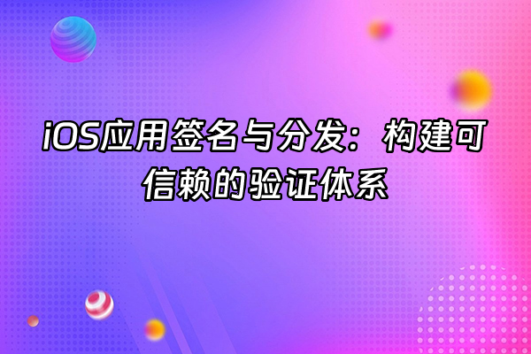 +iOS应用签名与分发：构建可信赖的验证体系+