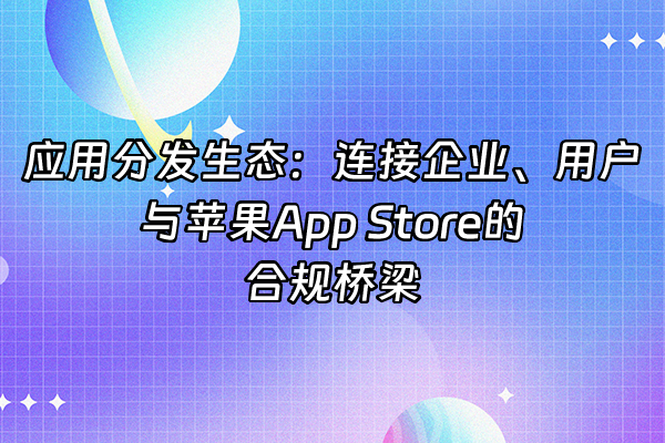 +应用分发生态：连接企业、用户与苹果App Store的合规桥梁+